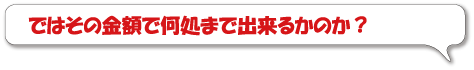 ではその金額で何処まで出来るかのか？